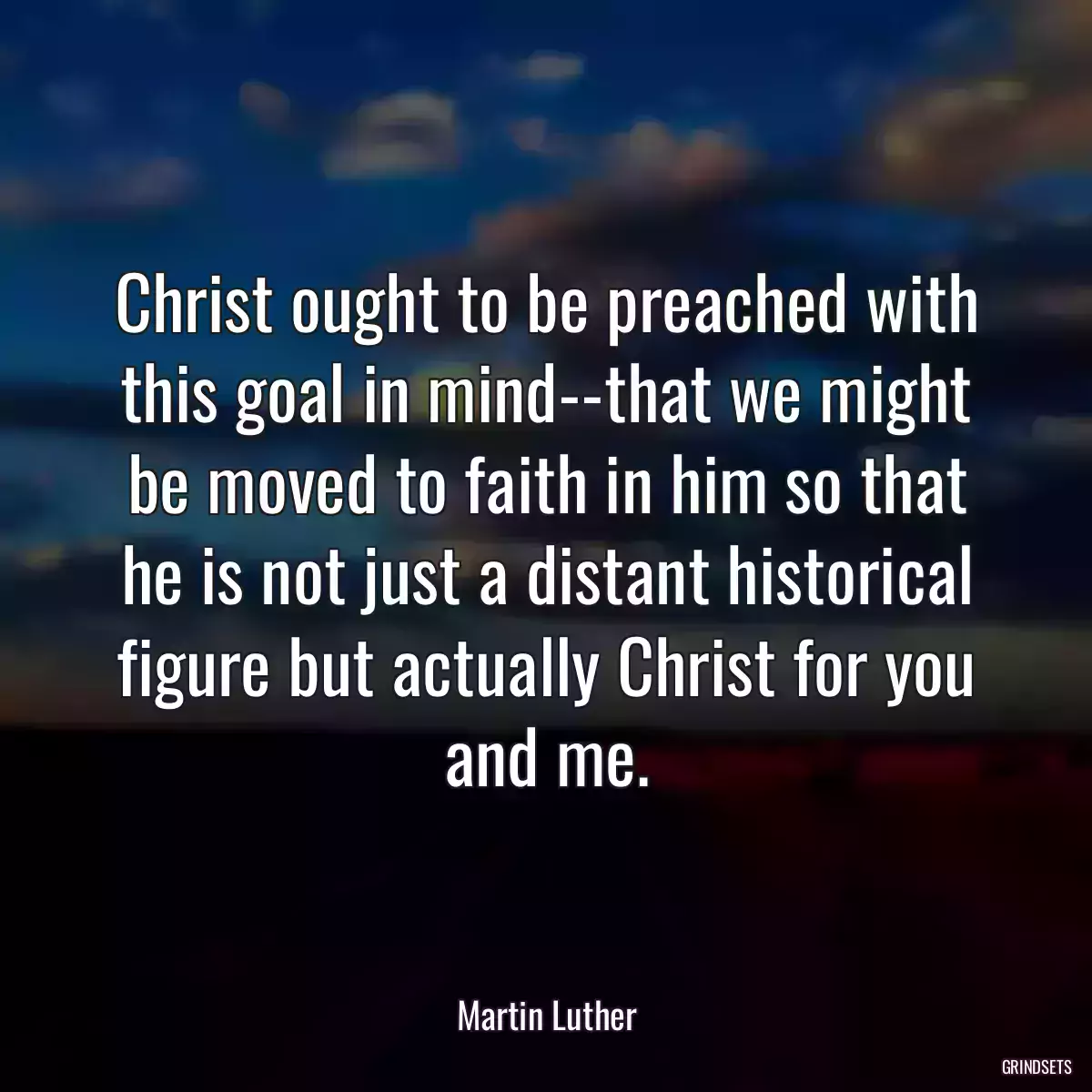 Christ ought to be preached with this goal in mind--that we might be moved to faith in him so that he is not just a distant historical figure but actually Christ for you and me.