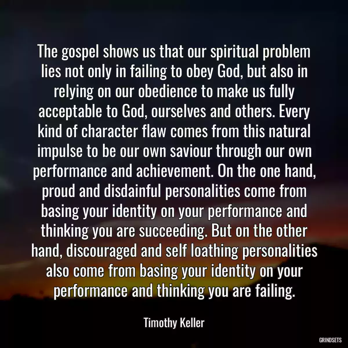 The gospel shows us that our spiritual problem lies not only in failing to obey God, but also in relying on our obedience to make us fully acceptable to God, ourselves and others. Every kind of character flaw comes from this natural impulse to be our own saviour through our own performance and achievement. On the one hand, proud and disdainful personalities come from basing your identity on your performance and thinking you are succeeding. But on the other hand, discouraged and self loathing personalities also come from basing your identity on your performance and thinking you are failing.