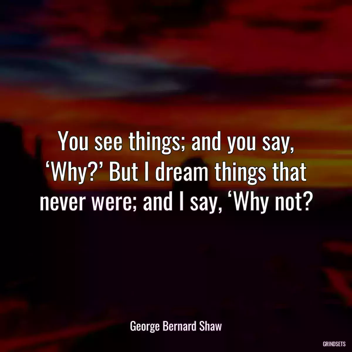 You see things; and you say, ‘Why?’ But I dream things that never were; and I say, ‘Why not?