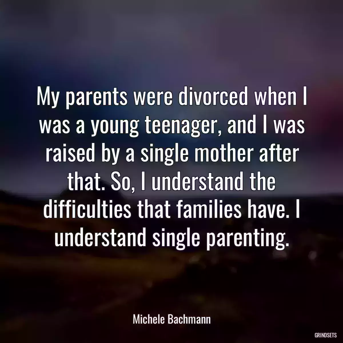 My parents were divorced when I was a young teenager, and I was raised by a single mother after that. So, I understand the difficulties that families have. I understand single parenting.