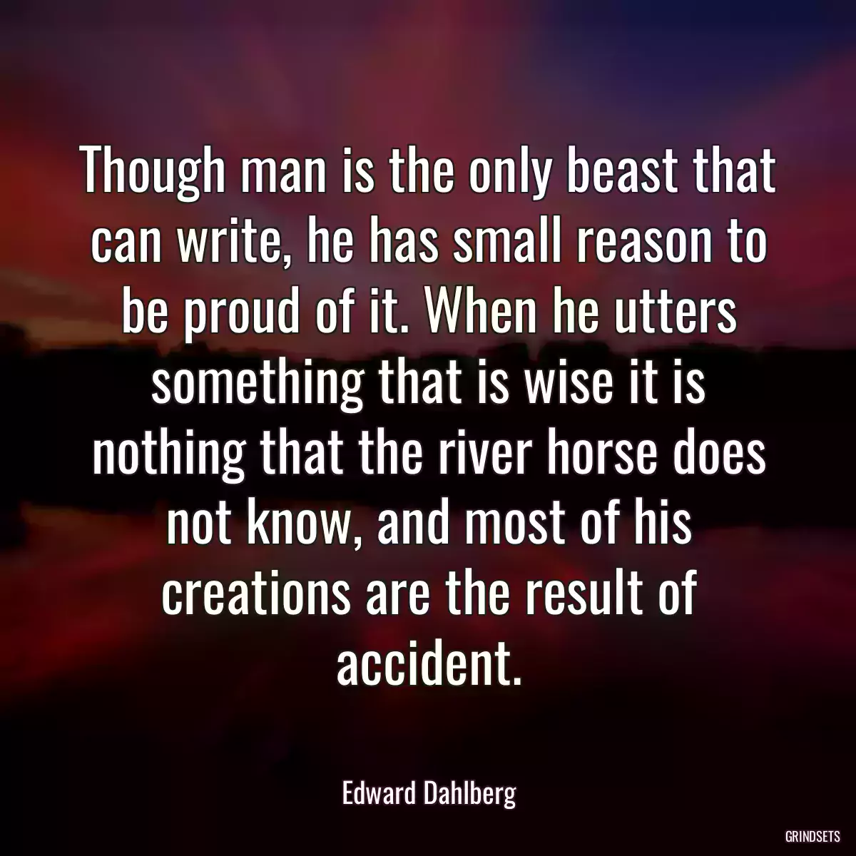 Though man is the only beast that can write, he has small reason to be proud of it. When he utters something that is wise it is nothing that the river horse does not know, and most of his creations are the result of accident.