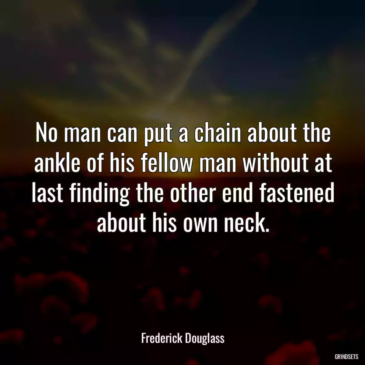 No man can put a chain about the ankle of his fellow man without at last finding the other end fastened about his own neck.