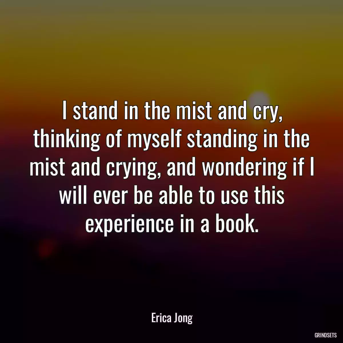 I stand in the mist and cry, thinking of myself standing in the mist and crying, and wondering if I will ever be able to use this experience in a book.