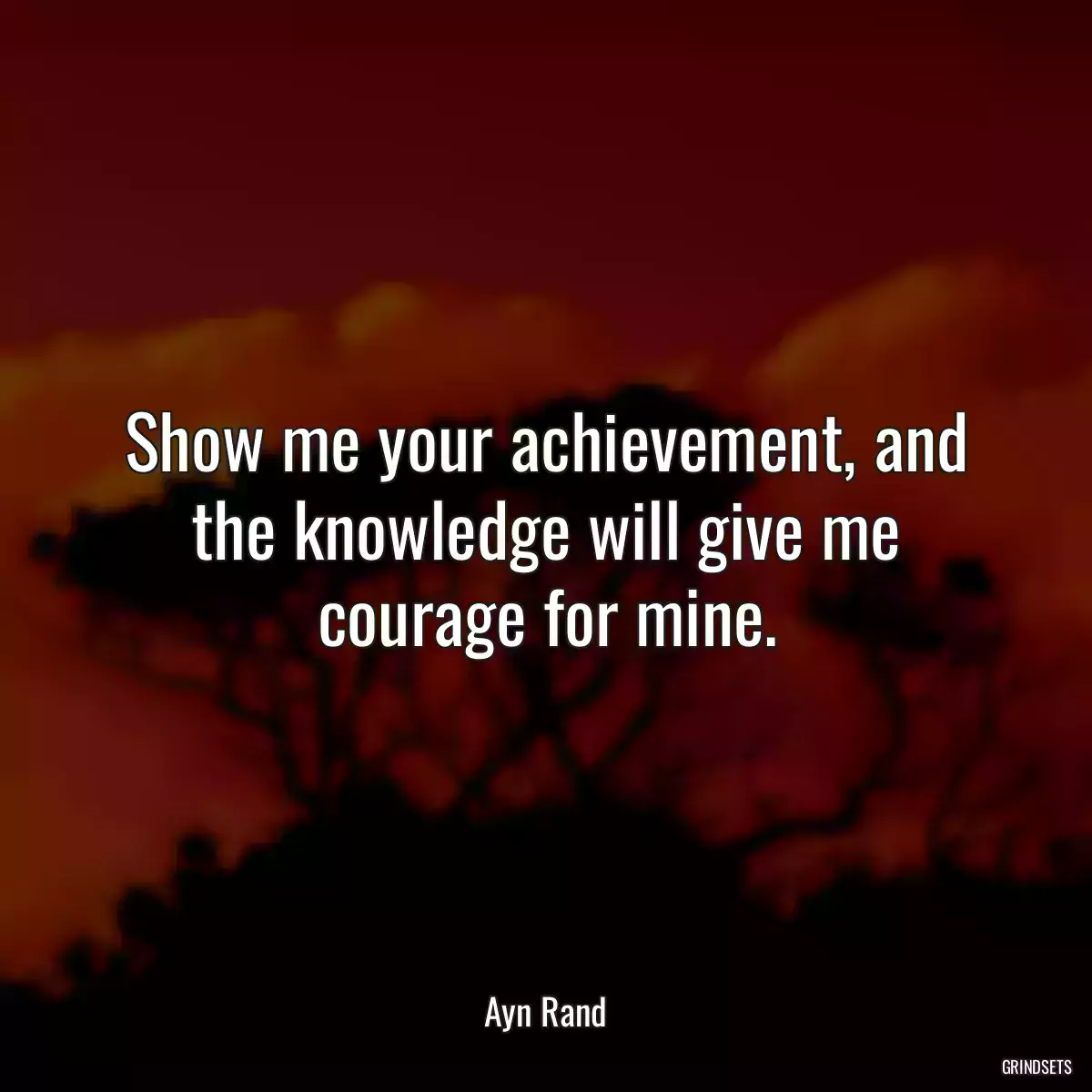 Show me your achievement, and the knowledge will give me courage for mine.