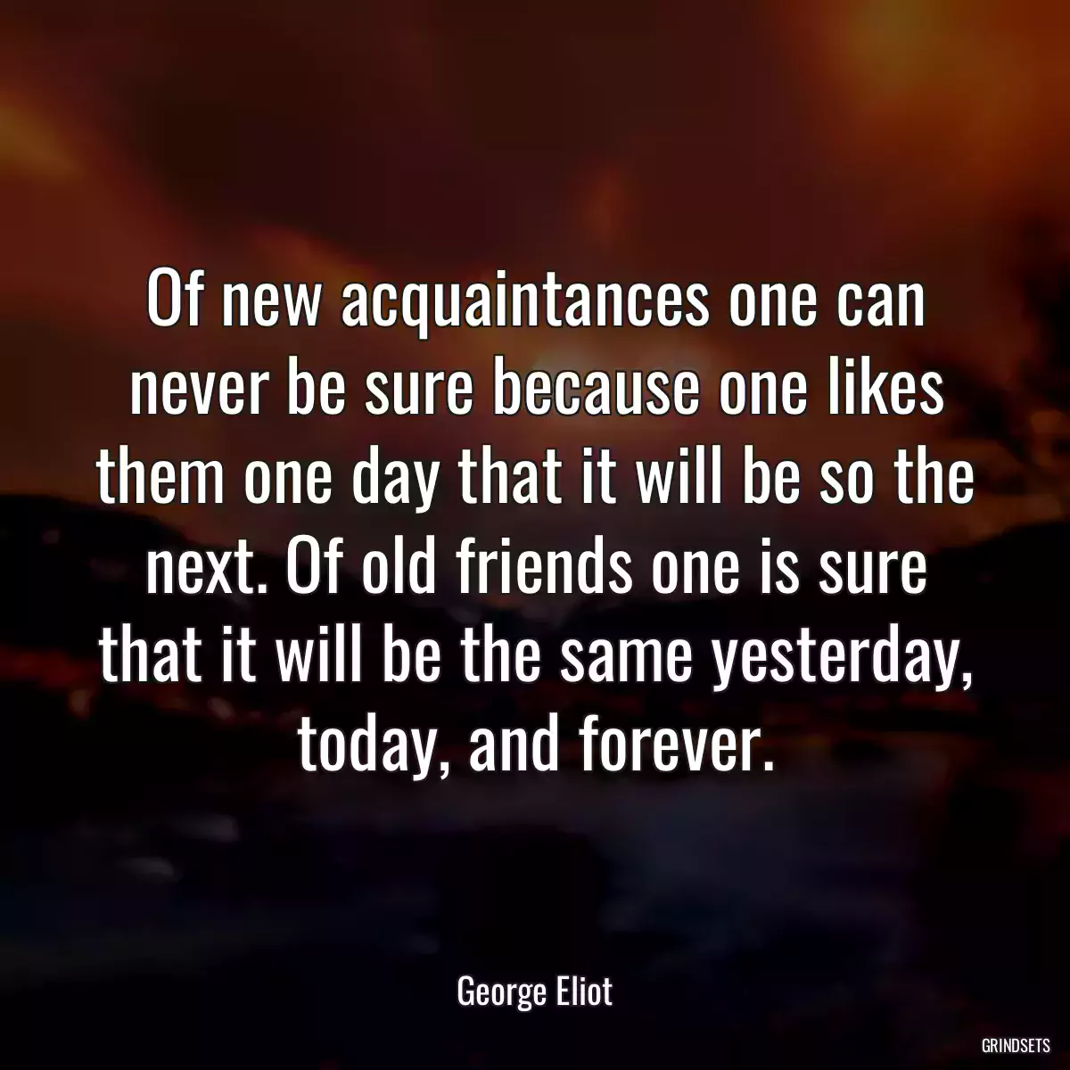 Of new acquaintances one can never be sure because one likes them one day that it will be so the next. Of old friends one is sure that it will be the same yesterday, today, and forever.