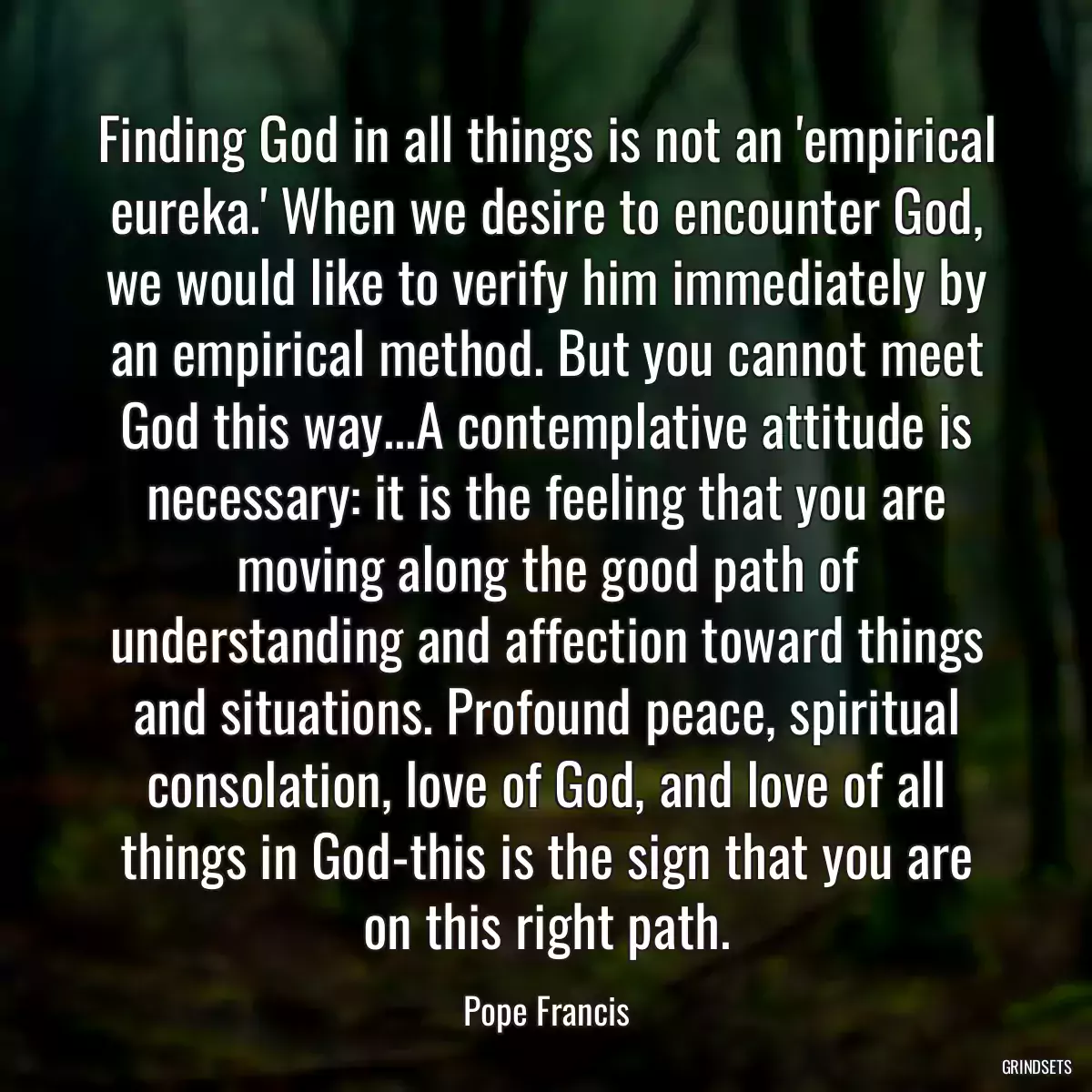 Finding God in all things is not an \'empirical eureka.\' When we desire to encounter God, we would like to verify him immediately by an empirical method. But you cannot meet God this way...A contemplative attitude is necessary: it is the feeling that you are moving along the good path of understanding and affection toward things and situations. Profound peace, spiritual consolation, love of God, and love of all things in God-this is the sign that you are on this right path.