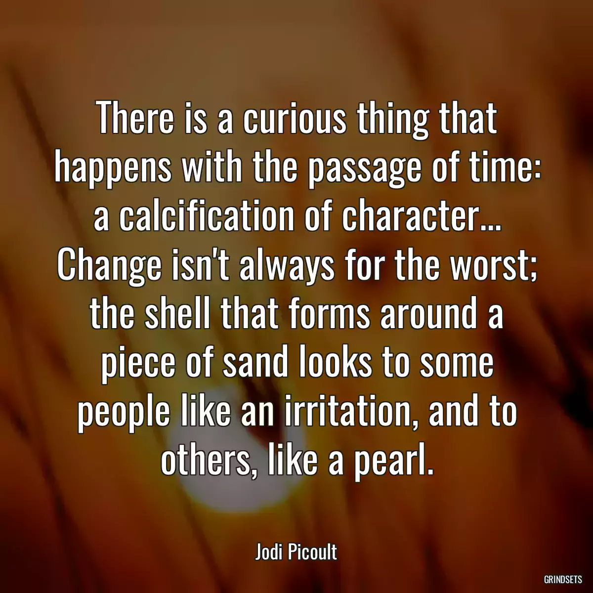 There is a curious thing that happens with the passage of time: a calcification of character... Change isn\'t always for the worst; the shell that forms around a piece of sand looks to some people like an irritation, and to others, like a pearl.