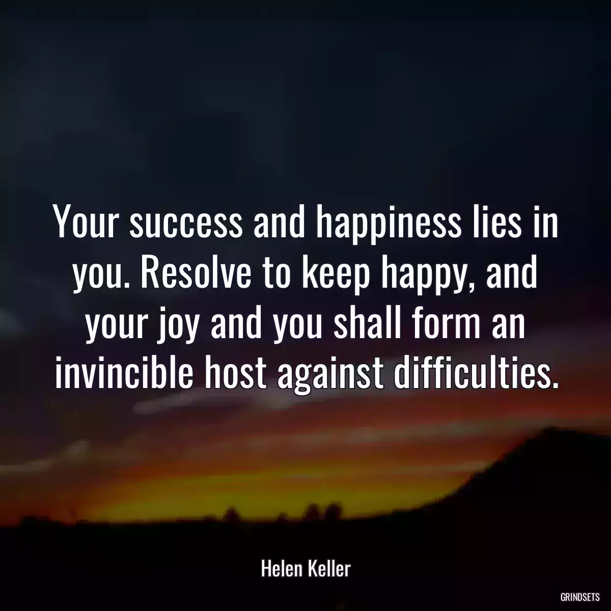 Your success and happiness lies in you. Resolve to keep happy, and your joy and you shall form an invincible host against difficulties.