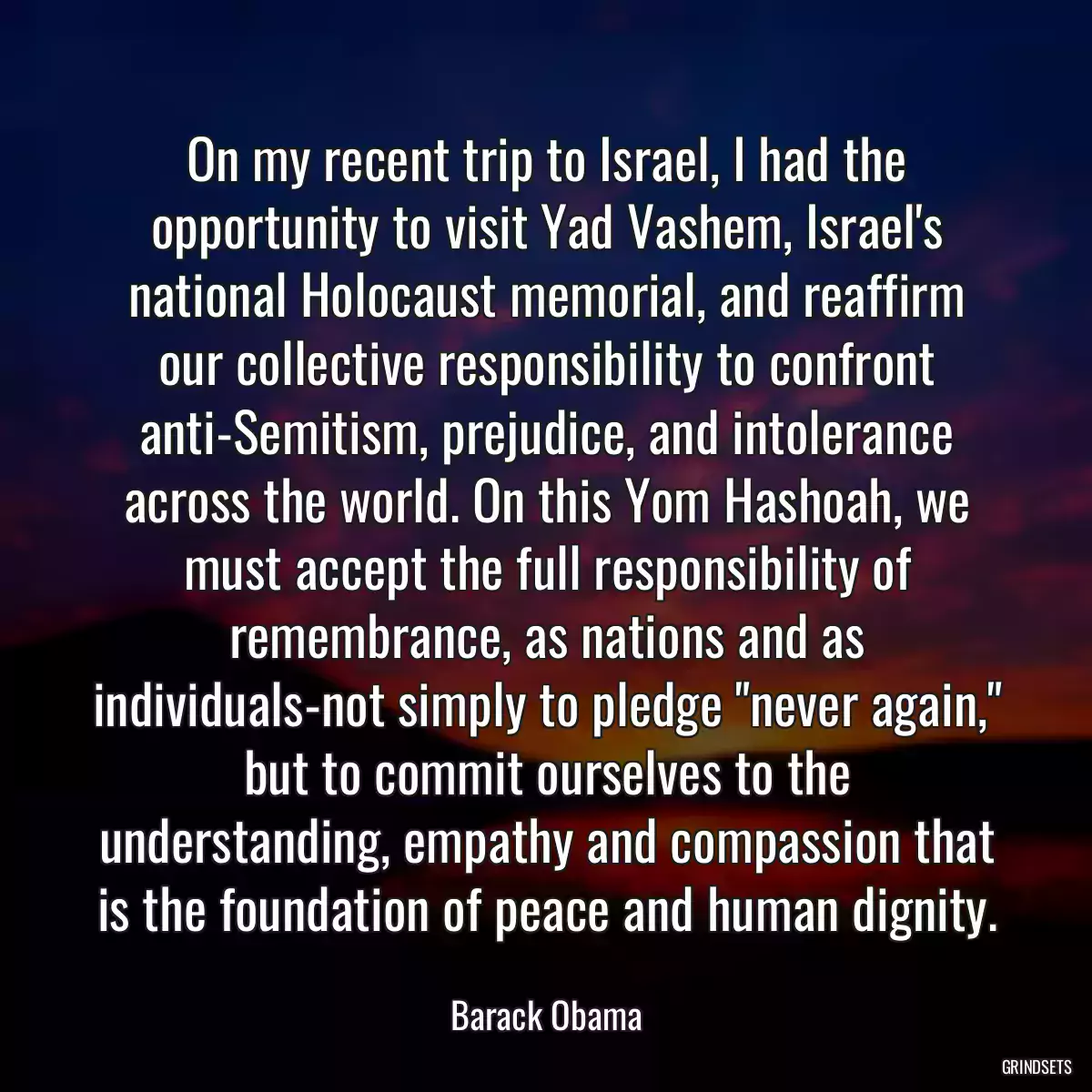 On my recent trip to Israel, I had the opportunity to visit Yad Vashem, Israel\'s national Holocaust memorial, and reaffirm our collective responsibility to confront anti-Semitism, prejudice, and intolerance across the world. On this Yom Hashoah, we must accept the full responsibility of remembrance, as nations and as individuals-not simply to pledge \