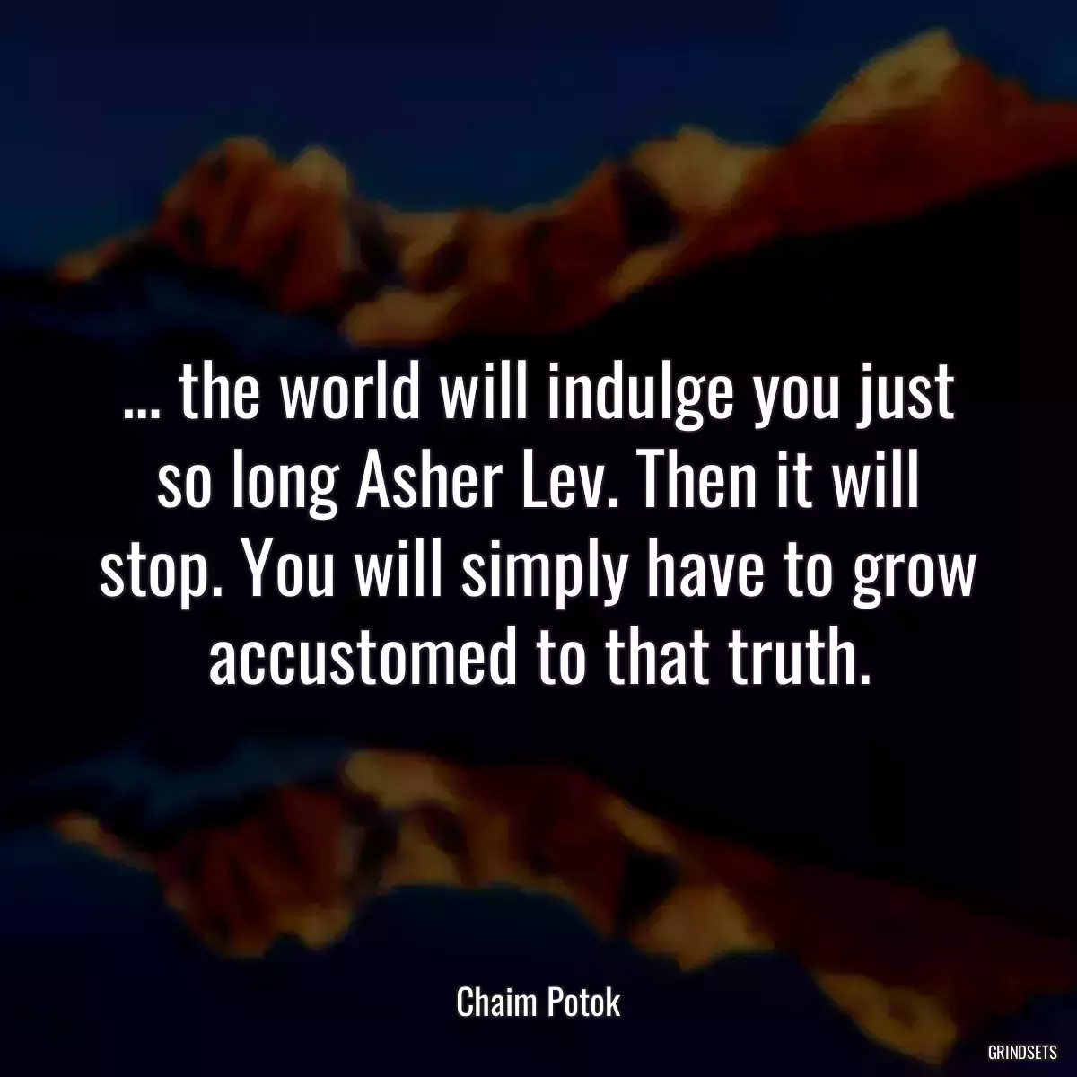 … the world will indulge you just so long Asher Lev. Then it will stop. You will simply have to grow accustomed to that truth.