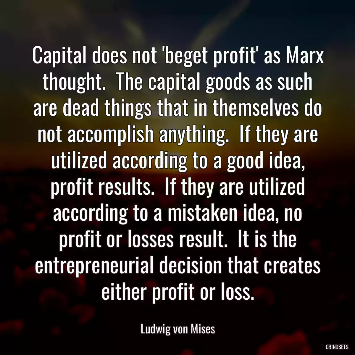 Capital does not \'beget profit\' as Marx thought.  The capital goods as such are dead things that in themselves do not accomplish anything.  If they are utilized according to a good idea, profit results.  If they are utilized according to a mistaken idea, no profit or losses result.  It is the entrepreneurial decision that creates either profit or loss.