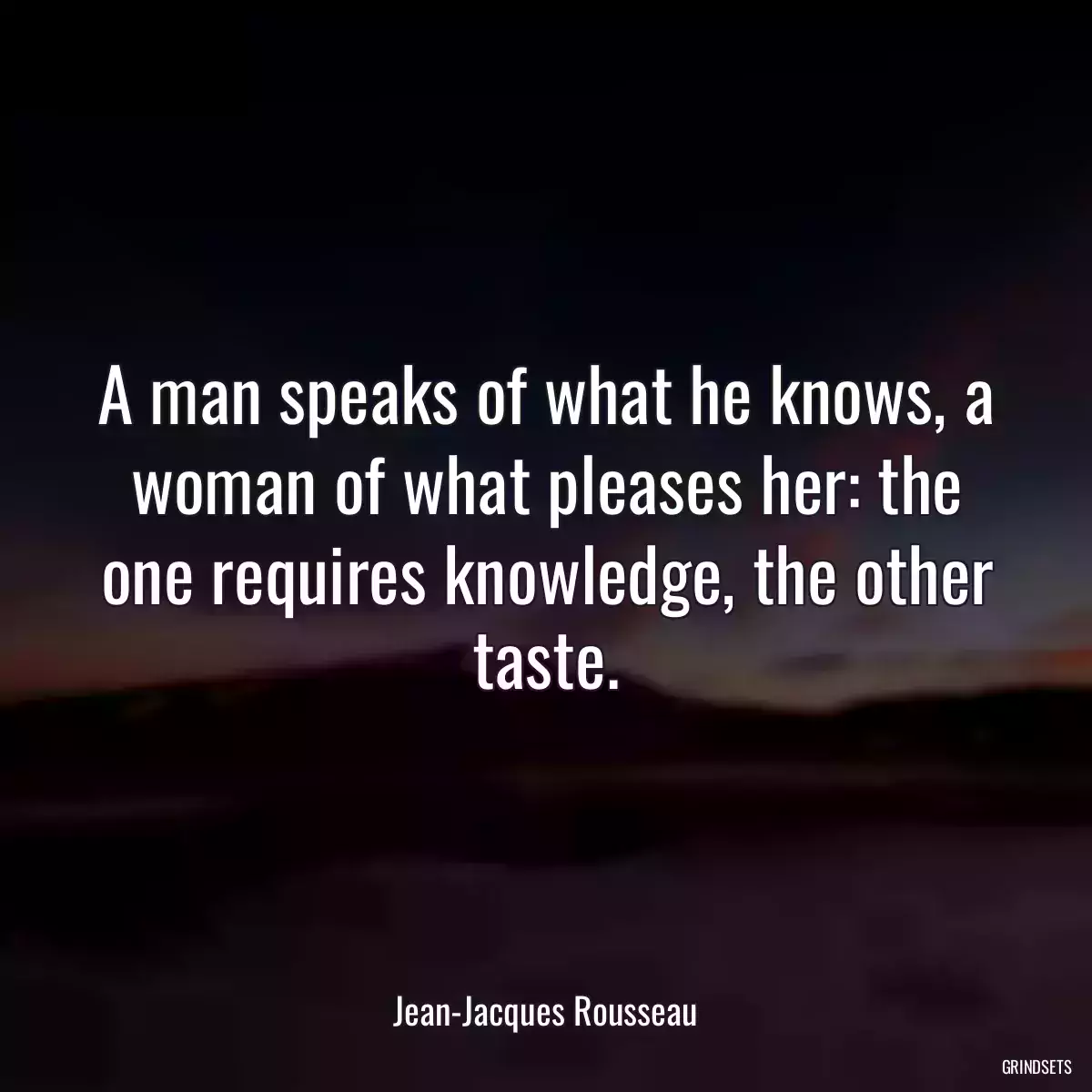 A man speaks of what he knows, a woman of what pleases her: the one requires knowledge, the other taste.