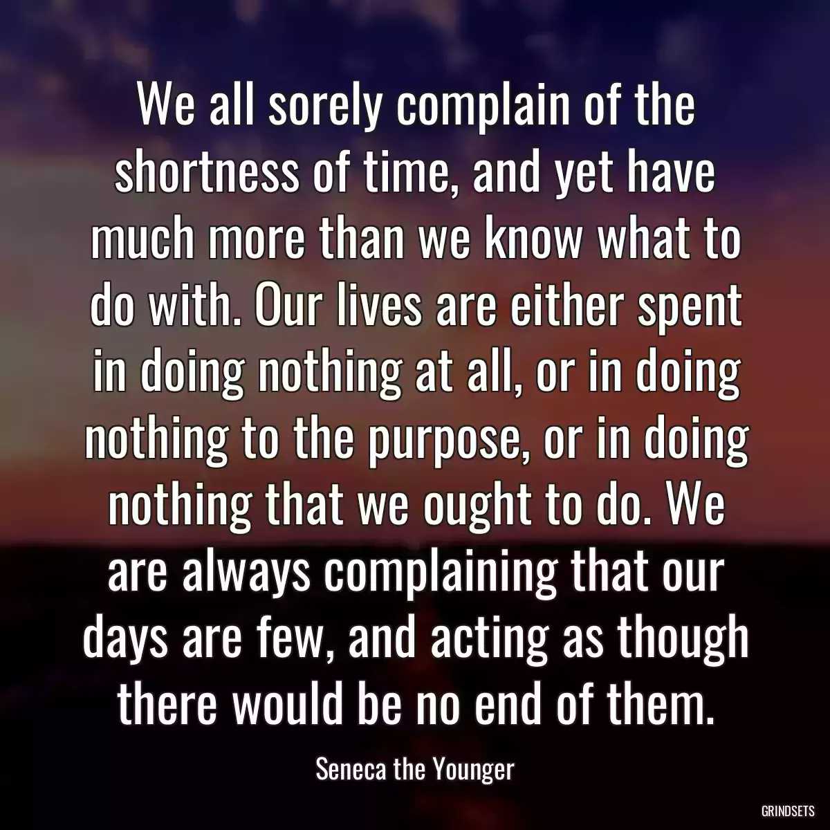 We all sorely complain of the shortness of time, and yet have much more than we know what to do with. Our lives are either spent in doing nothing at all, or in doing nothing to the purpose, or in doing nothing that we ought to do. We are always complaining that our days are few, and acting as though there would be no end of them.