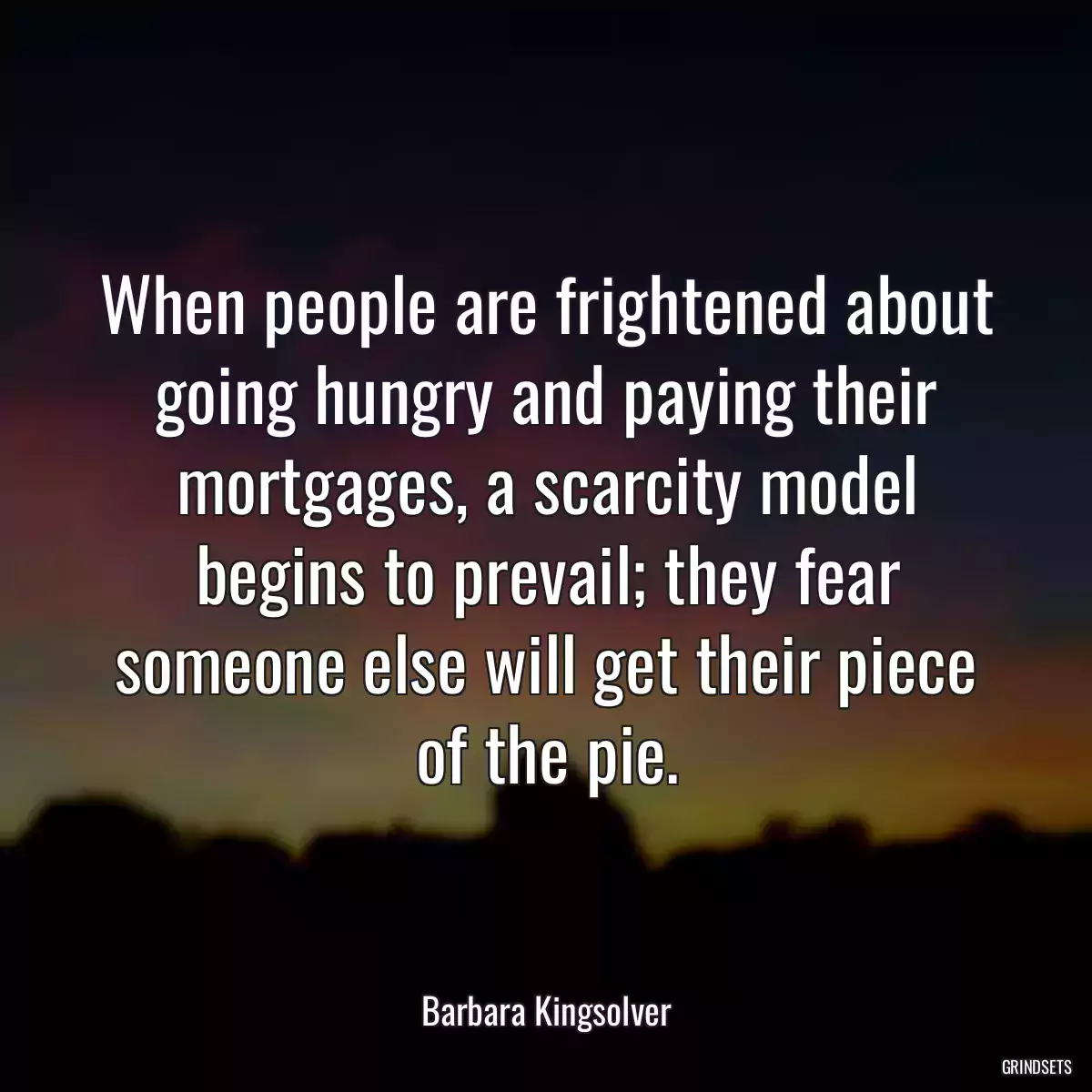 When people are frightened about going hungry and paying their mortgages, a scarcity model begins to prevail; they fear someone else will get their piece of the pie.