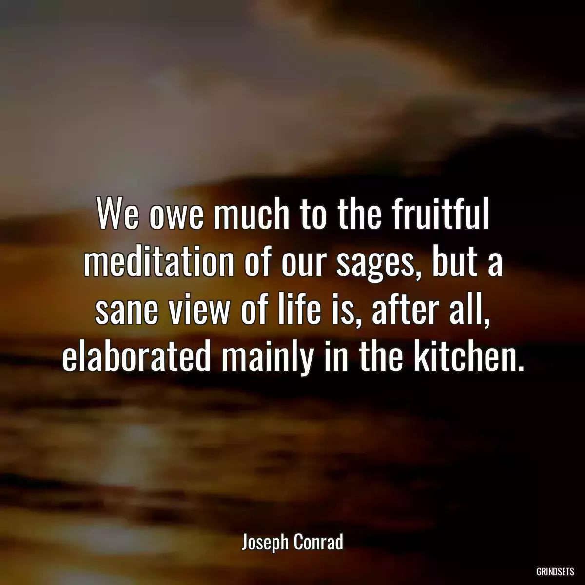 We owe much to the fruitful meditation of our sages, but a sane view of life is, after all, elaborated mainly in the kitchen.