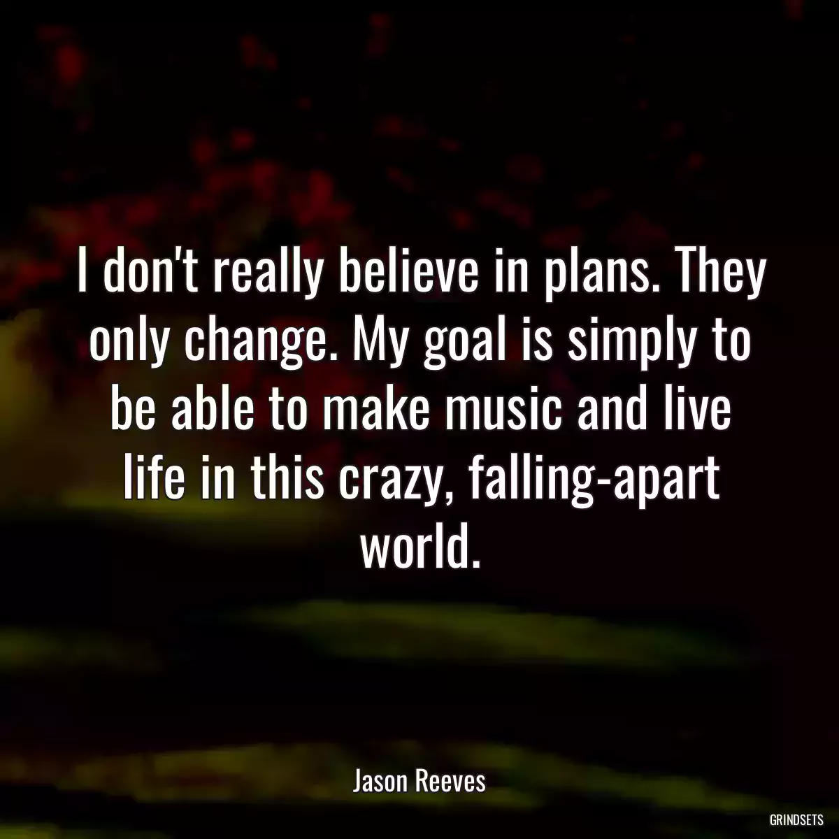 I don\'t really believe in plans. They only change. My goal is simply to be able to make music and live life in this crazy, falling-apart world.