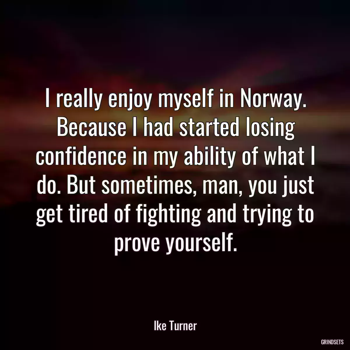 I really enjoy myself in Norway. Because I had started losing confidence in my ability of what I do. But sometimes, man, you just get tired of fighting and trying to prove yourself.