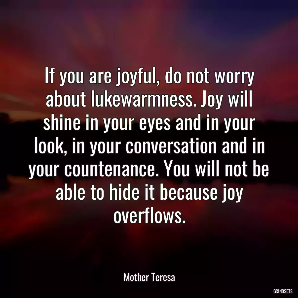 If you are joyful, do not worry about lukewarmness. Joy will shine in your eyes and in your look, in your conversation and in your countenance. You will not be able to hide it because joy overflows.