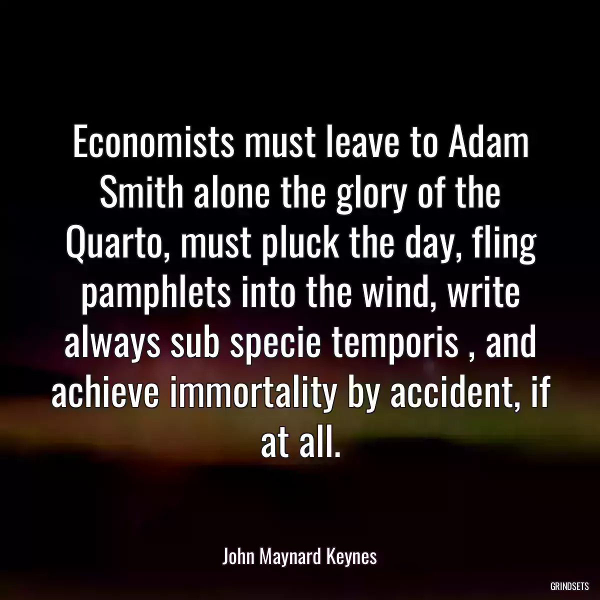 Economists must leave to Adam Smith alone the glory of the Quarto, must pluck the day, fling pamphlets into the wind, write always sub specie temporis , and achieve immortality by accident, if at all.