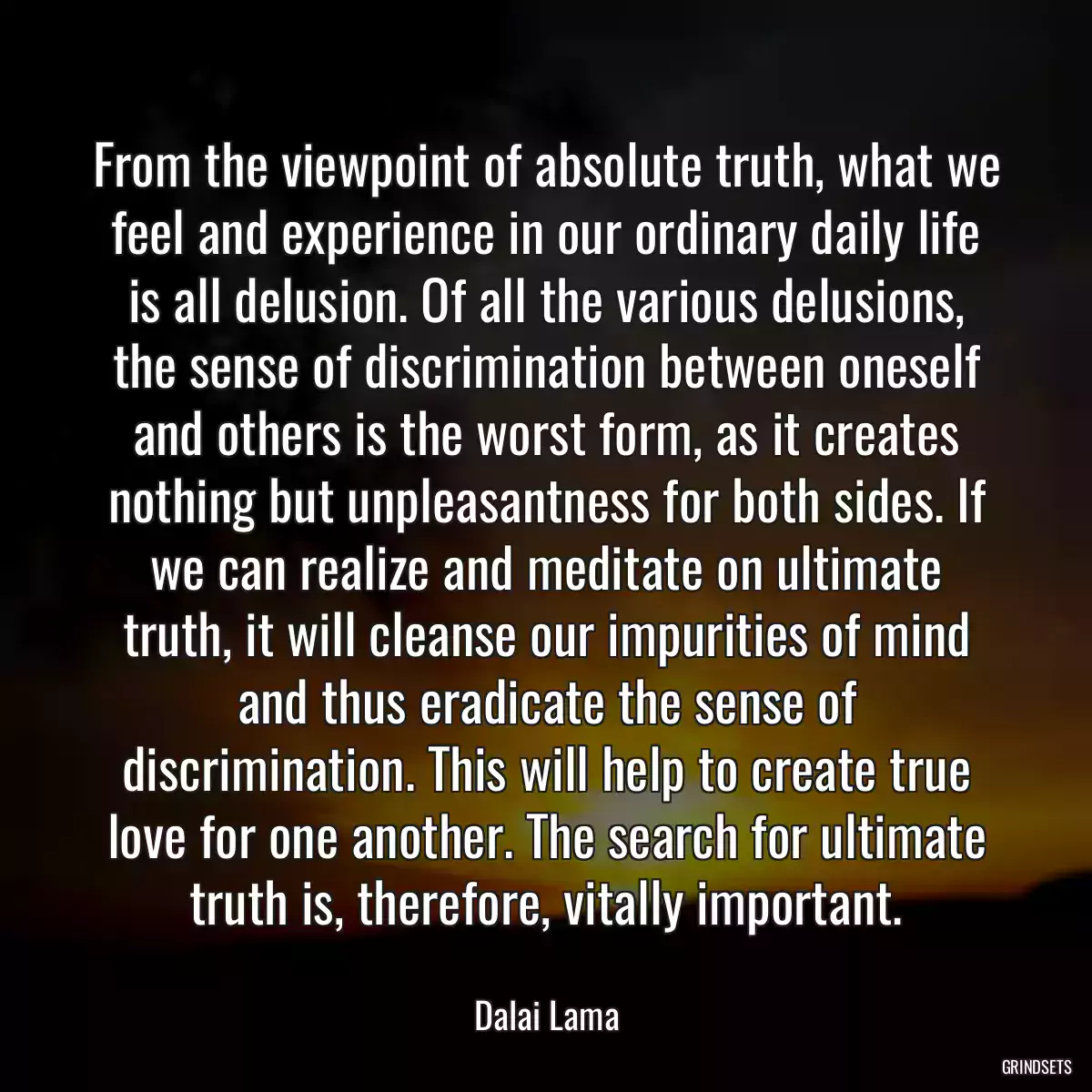 From the viewpoint of absolute truth, what we feel and experience in our ordinary daily life is all delusion. Of all the various delusions, the sense of discrimination between oneself and others is the worst form, as it creates nothing but unpleasantness for both sides. If we can realize and meditate on ultimate truth, it will cleanse our impurities of mind and thus eradicate the sense of discrimination. This will help to create true love for one another. The search for ultimate truth is, therefore, vitally important.