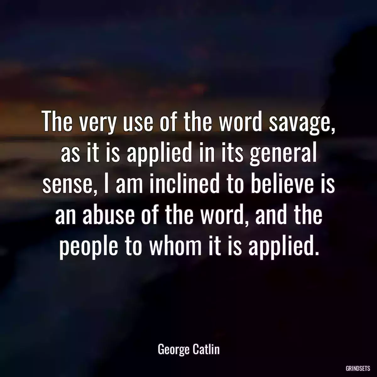 The very use of the word savage, as it is applied in its general sense, I am inclined to believe is an abuse of the word, and the people to whom it is applied.