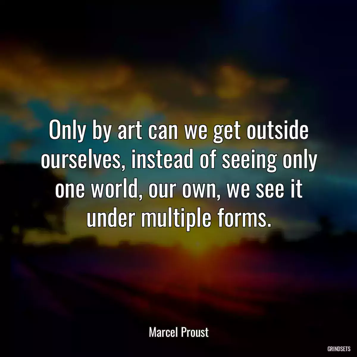 Only by art can we get outside ourselves, instead of seeing only one world, our own, we see it under multiple forms.