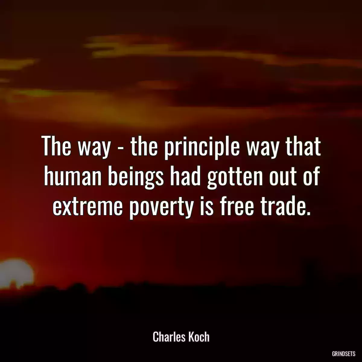 The way - the principle way that human beings had gotten out of extreme poverty is free trade.