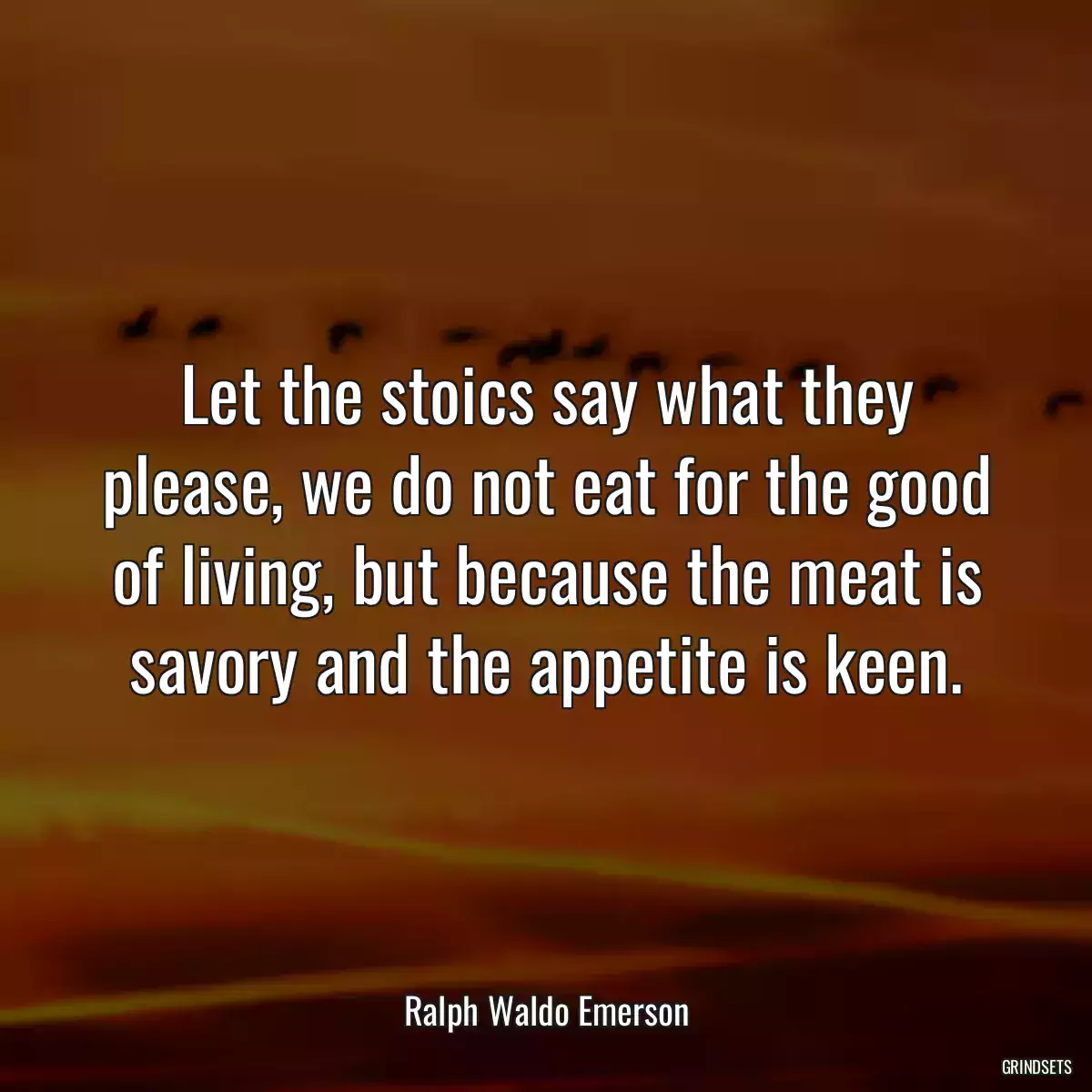 Let the stoics say what they please, we do not eat for the good of living, but because the meat is savory and the appetite is keen.