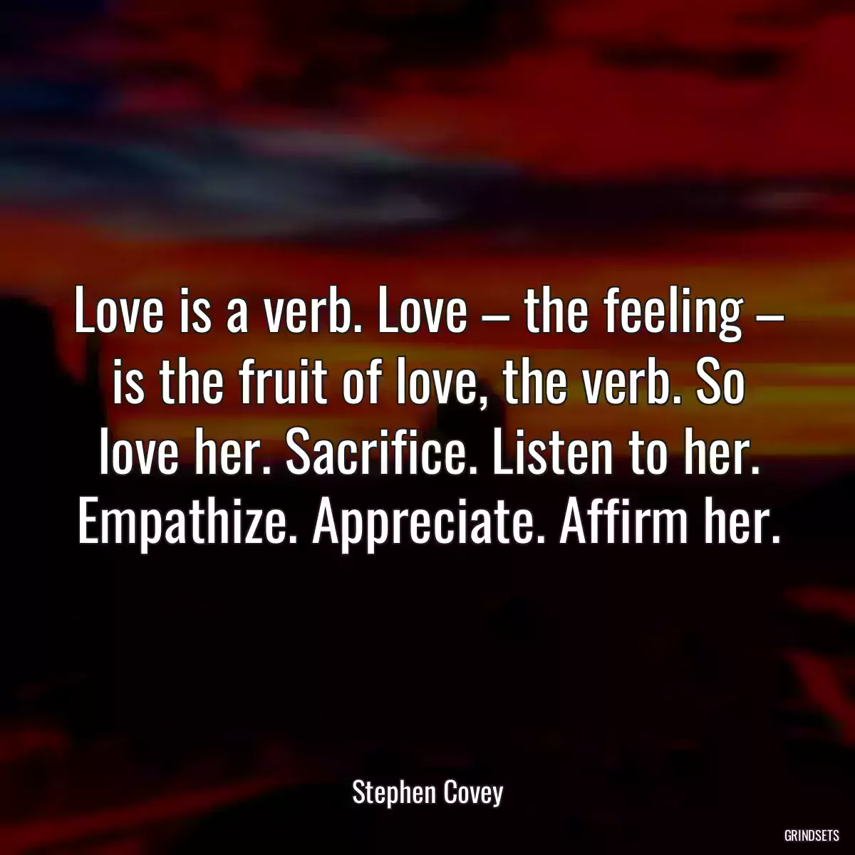 Love is a verb. Love – the feeling – is the fruit of love, the verb. So love her. Sacrifice. Listen to her. Empathize. Appreciate. Affirm her.