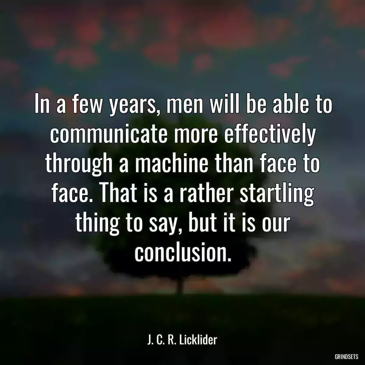 In a few years, men will be able to communicate more effectively through a machine than face to face. That is a rather startling thing to say, but it is our conclusion.