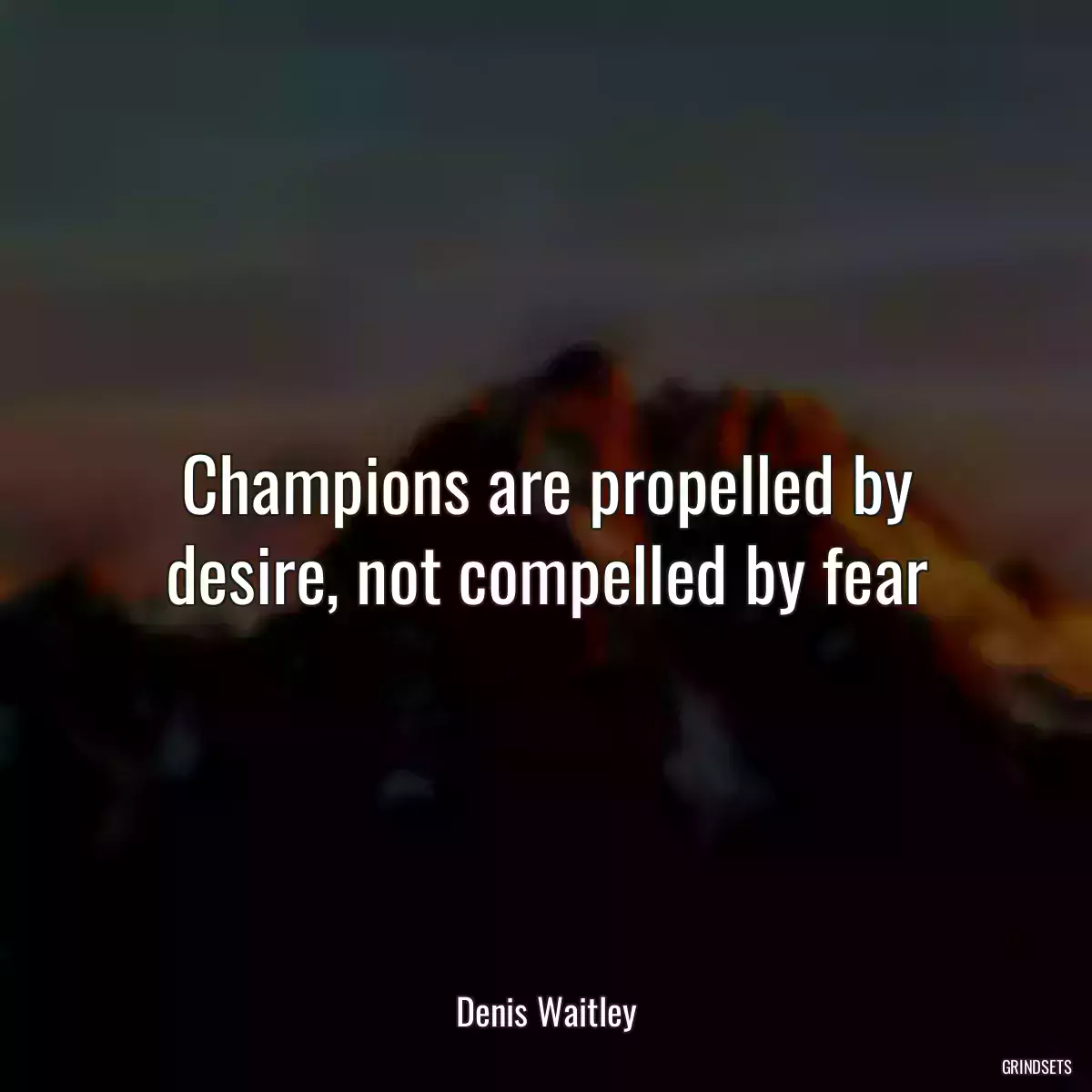 Champions are propelled by desire, not compelled by fear