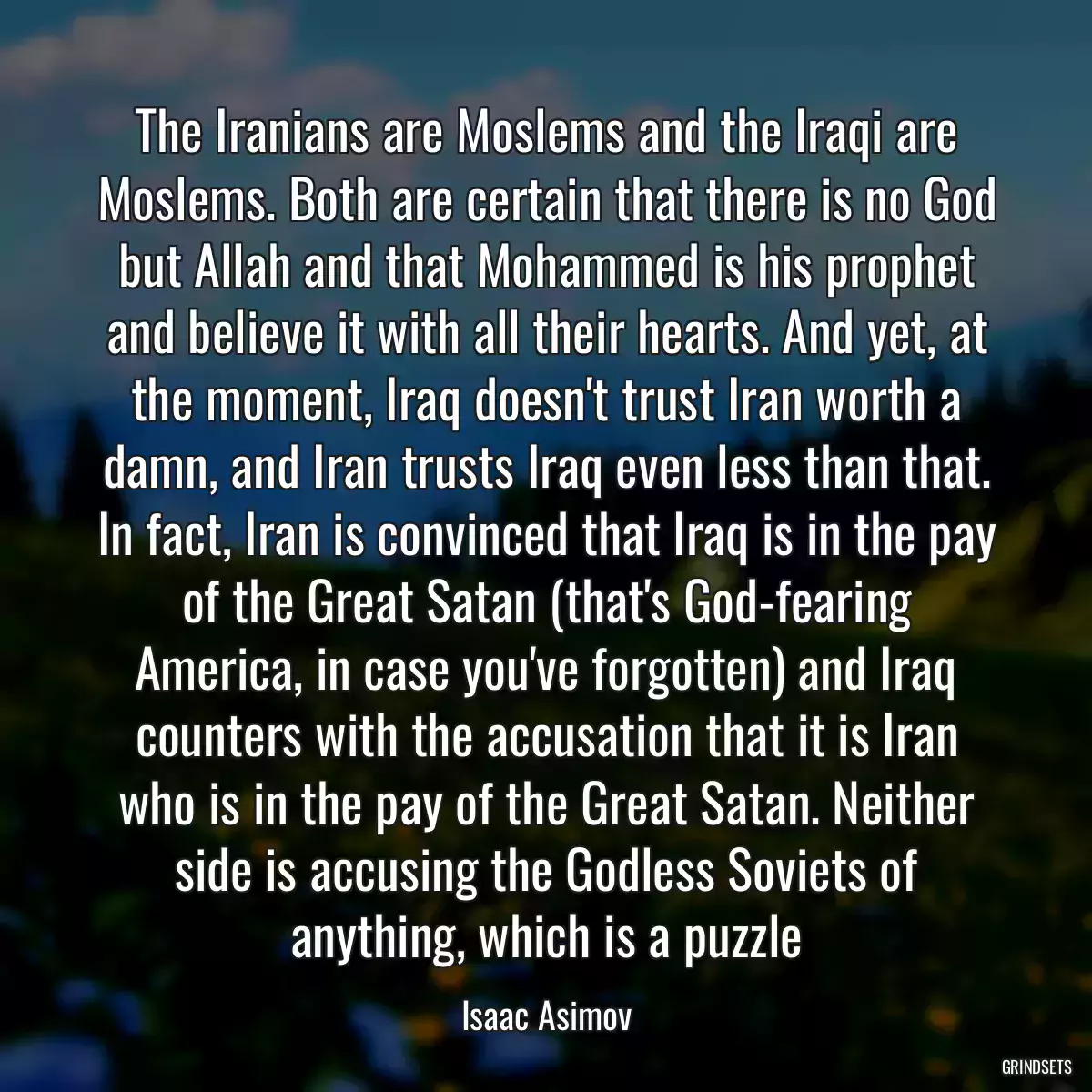 The Iranians are Moslems and the Iraqi are Moslems. Both are certain that there is no God but Allah and that Mohammed is his prophet and believe it with all their hearts. And yet, at the moment, Iraq doesn\'t trust Iran worth a damn, and Iran trusts Iraq even less than that. In fact, Iran is convinced that Iraq is in the pay of the Great Satan (that\'s God-fearing America, in case you\'ve forgotten) and Iraq counters with the accusation that it is Iran who is in the pay of the Great Satan. Neither side is accusing the Godless Soviets of anything, which is a puzzle