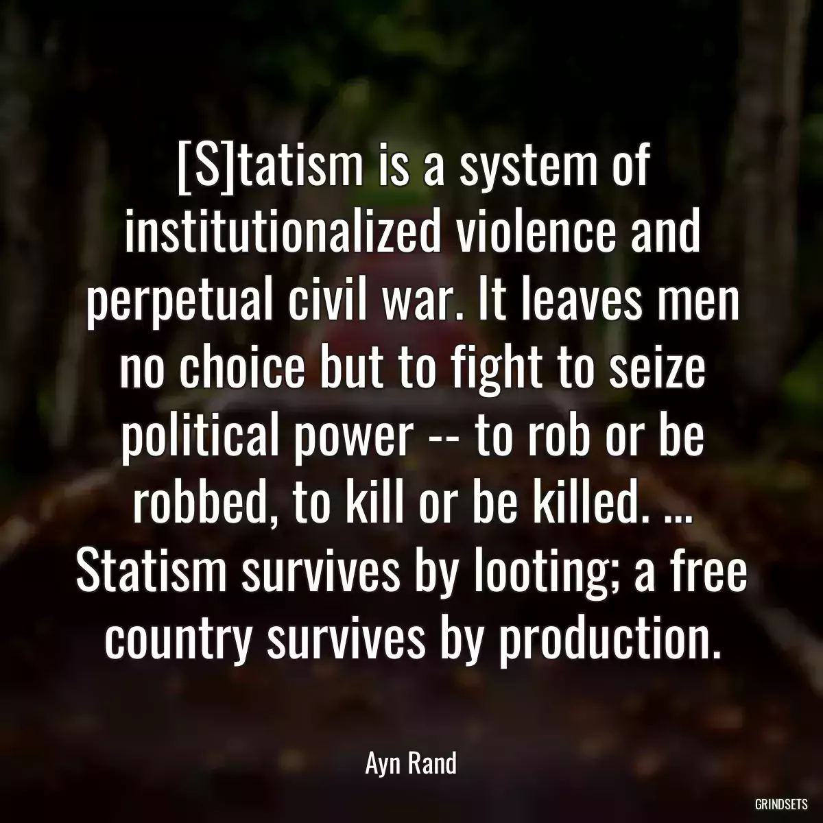 [S]tatism is a system of institutionalized violence and perpetual civil war. It leaves men no choice but to fight to seize political power -- to rob or be robbed, to kill or be killed. ... Statism survives by looting; a free country survives by production.