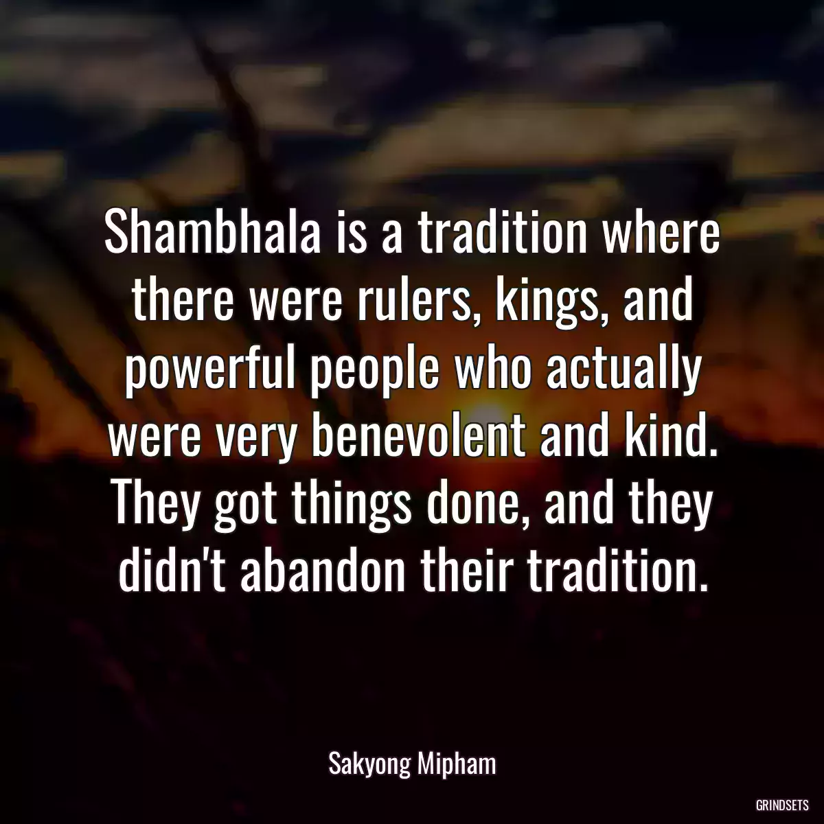 Shambhala is a tradition where there were rulers, kings, and powerful people who actually were very benevolent and kind. They got things done, and they didn\'t abandon their tradition.