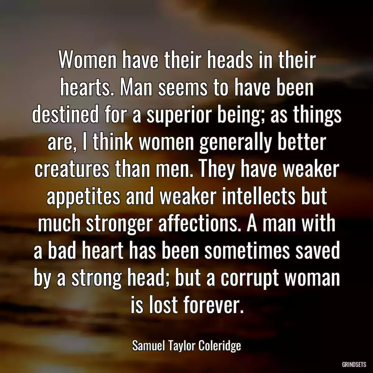 Women have their heads in their hearts. Man seems to have been destined for a superior being; as things are, I think women generally better creatures than men. They have weaker appetites and weaker intellects but much stronger affections. A man with a bad heart has been sometimes saved by a strong head; but a corrupt woman is lost forever.