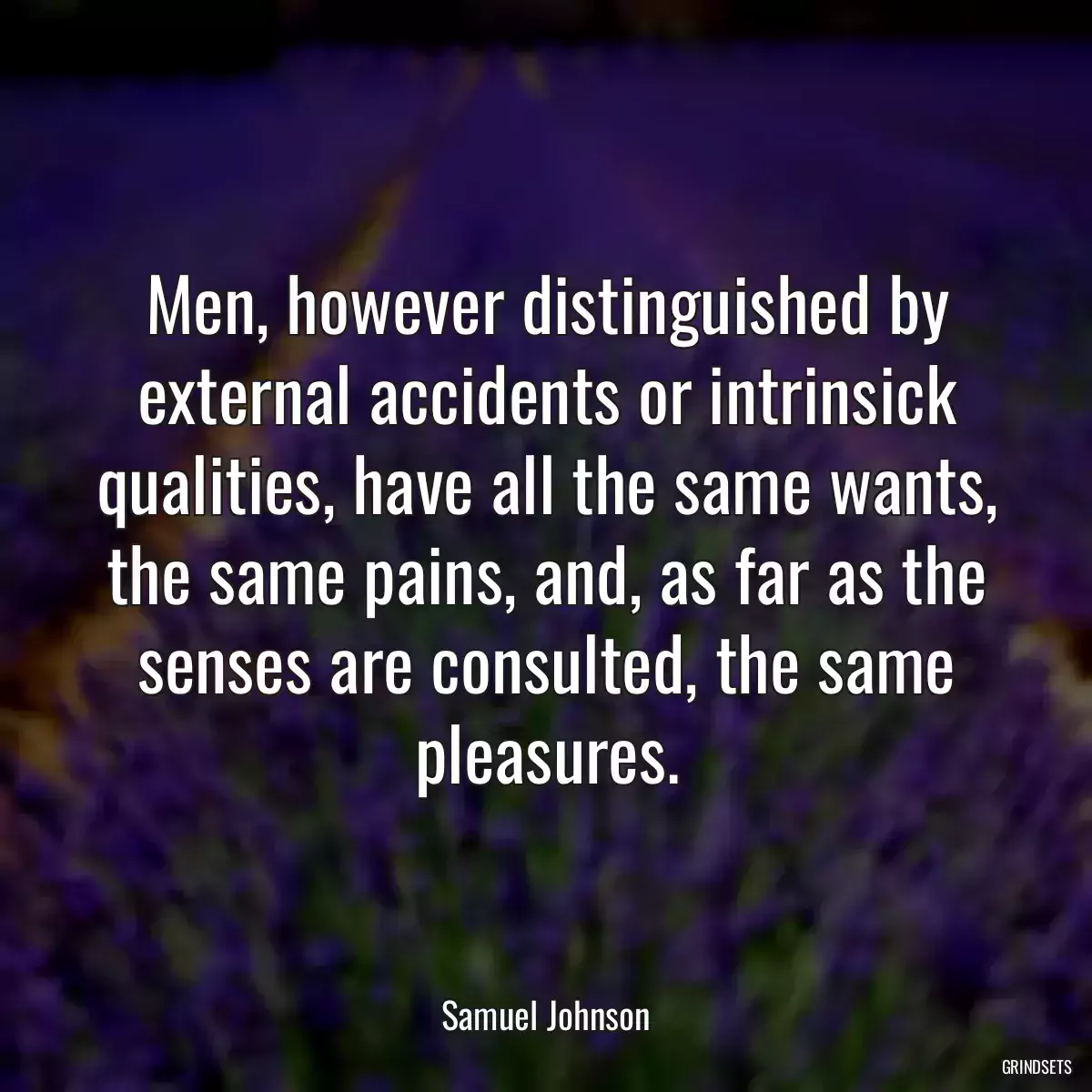 Men, however distinguished by external accidents or intrinsick qualities, have all the same wants, the same pains, and, as far as the senses are consulted, the same pleasures.