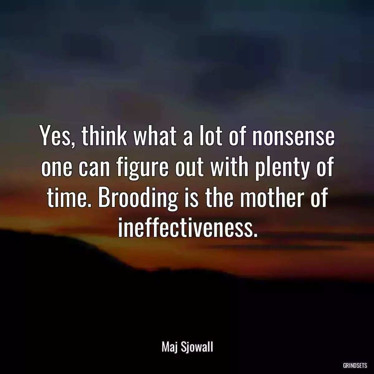 Yes, think what a lot of nonsense one can figure out with plenty of time. Brooding is the mother of ineffectiveness.