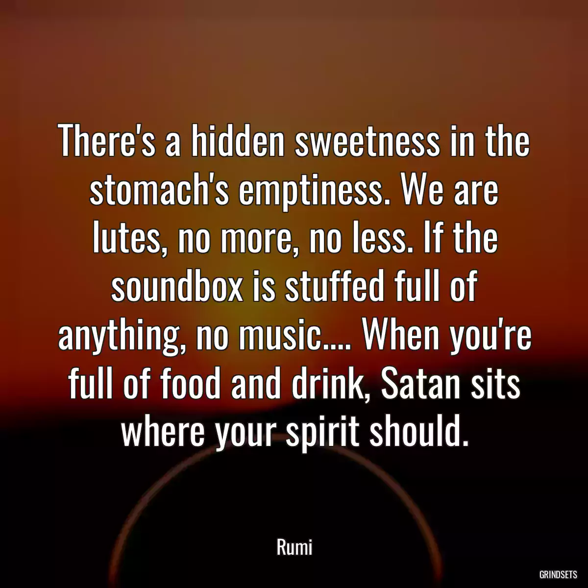 There\'s a hidden sweetness in the stomach\'s emptiness. We are lutes, no more, no less. If the soundbox is stuffed full of anything, no music.... When you\'re full of food and drink, Satan sits where your spirit should.