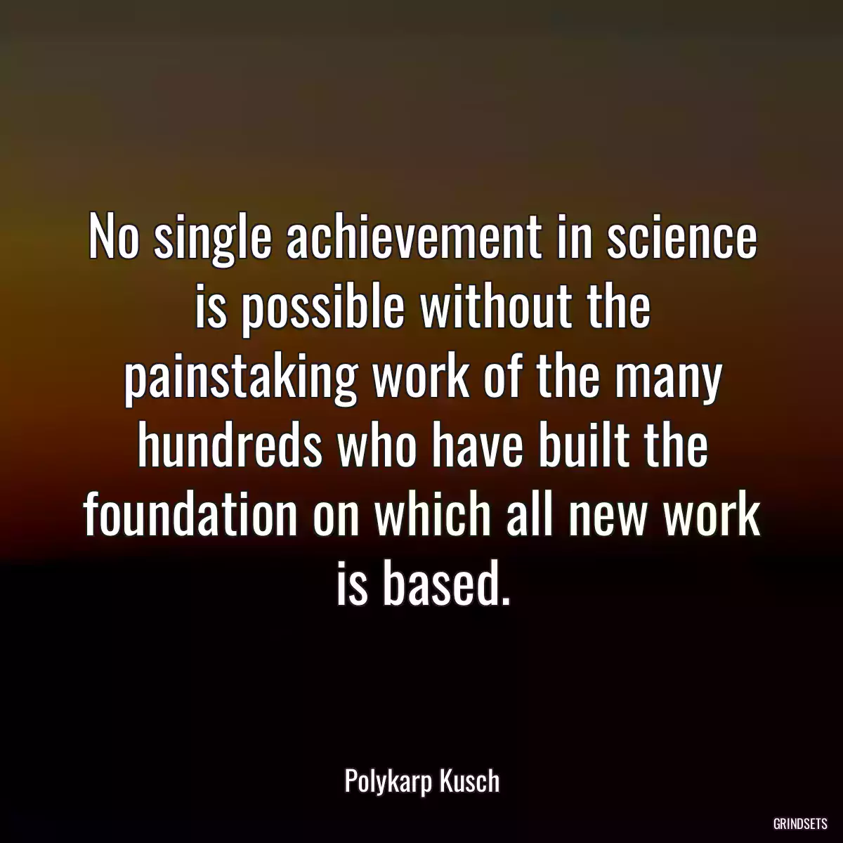 No single achievement in science is possible without the painstaking work of the many hundreds who have built the foundation on which all new work is based.