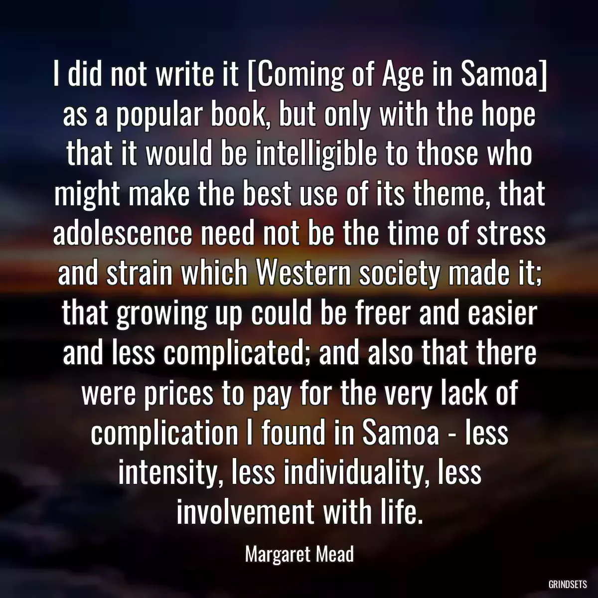 I did not write it [Coming of Age in Samoa] as a popular book, but only with the hope that it would be intelligible to those who might make the best use of its theme, that adolescence need not be the time of stress and strain which Western society made it; that growing up could be freer and easier and less complicated; and also that there were prices to pay for the very lack of complication I found in Samoa - less intensity, less individuality, less involvement with life.