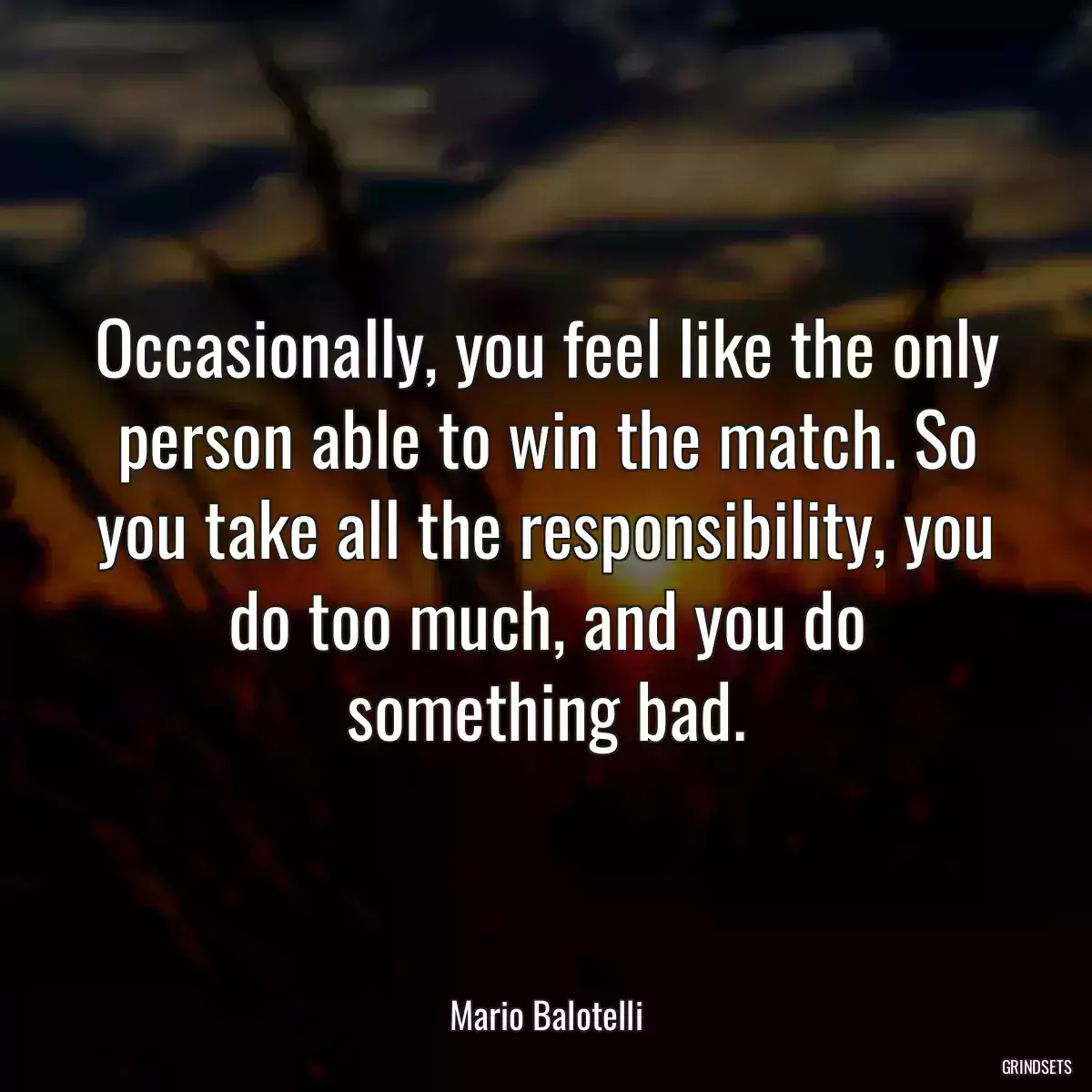 Occasionally, you feel like the only person able to win the match. So you take all the responsibility, you do too much, and you do something bad.