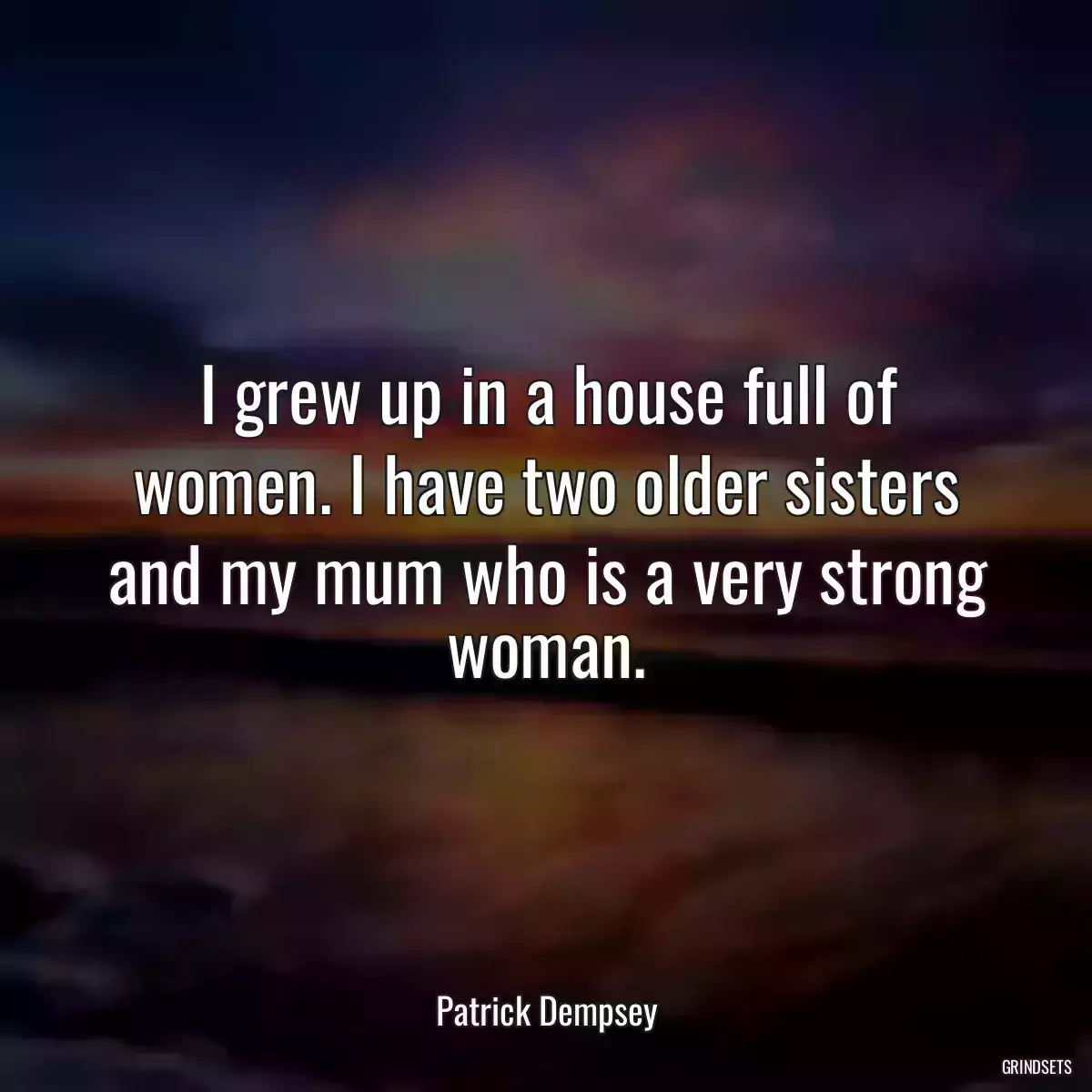 I grew up in a house full of women. I have two older sisters and my mum who is a very strong woman.