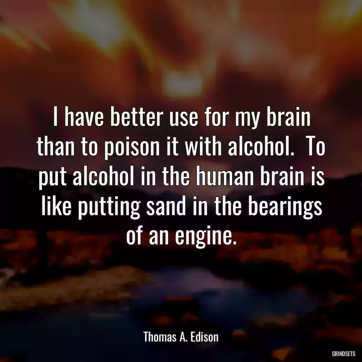 I have better use for my brain than to poison it with alcohol.  To put alcohol in the human brain is like putting sand in the bearings of an engine.