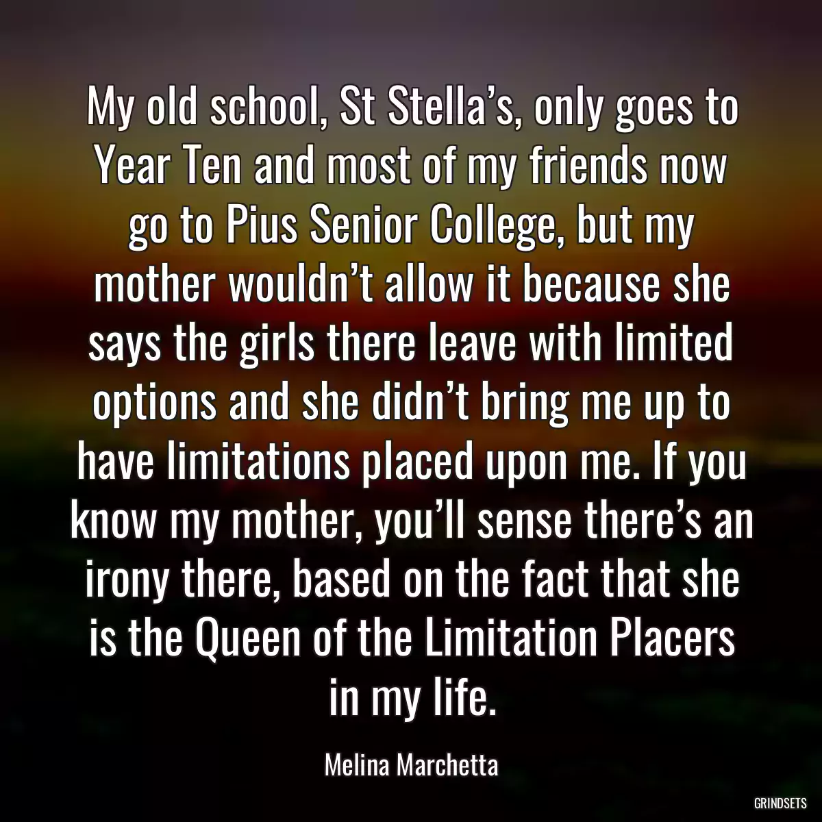 My old school, St Stella’s, only goes to Year Ten and most of my friends now go to Pius Senior College, but my mother wouldn’t allow it because she says the girls there leave with limited options and she didn’t bring me up to have limitations placed upon me. If you know my mother, you’ll sense there’s an irony there, based on the fact that she is the Queen of the Limitation Placers in my life.