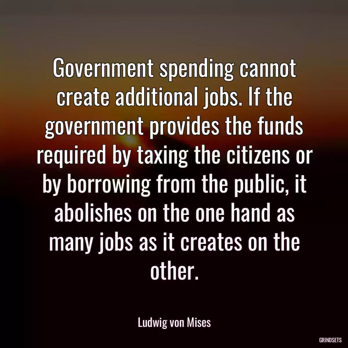 Government spending cannot create additional jobs. If the government provides the funds required by taxing the citizens or by borrowing from the public, it abolishes on the one hand as many jobs as it creates on the other.