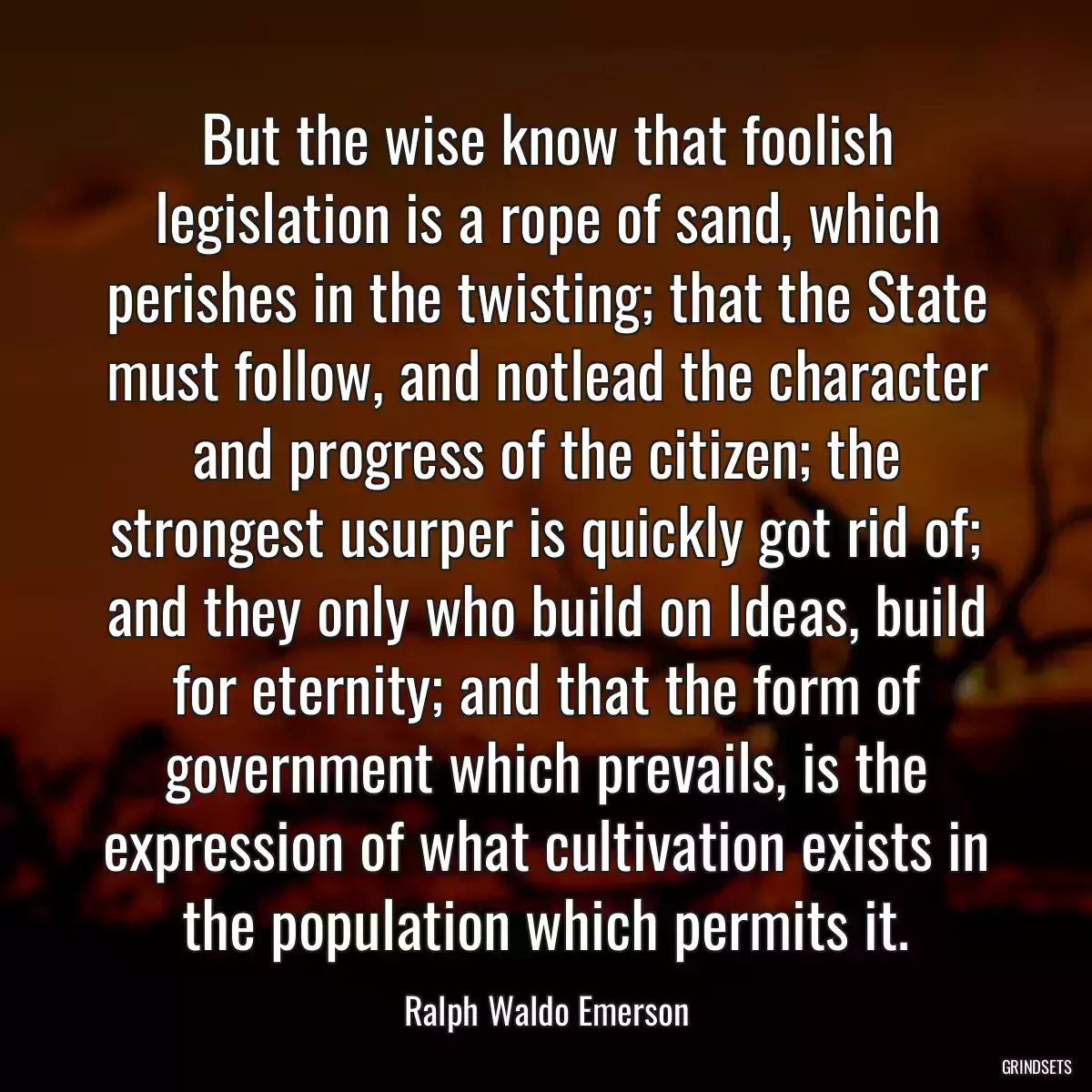 But the wise know that foolish legislation is a rope of sand, which perishes in the twisting; that the State must follow, and notlead the character and progress of the citizen; the strongest usurper is quickly got rid of; and they only who build on Ideas, build for eternity; and that the form of government which prevails, is the expression of what cultivation exists in the population which permits it.