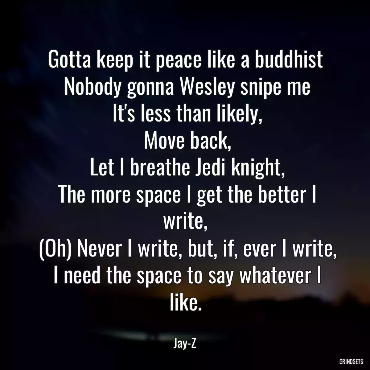 Gotta keep it peace like a buddhist
 Nobody gonna Wesley snipe me
 It\'s less than likely,
 Move back,
 Let I breathe Jedi knight,
 The more space I get the better I write,
 (Oh) Never I write, but, if, ever I write,
 I need the space to say whatever I like.