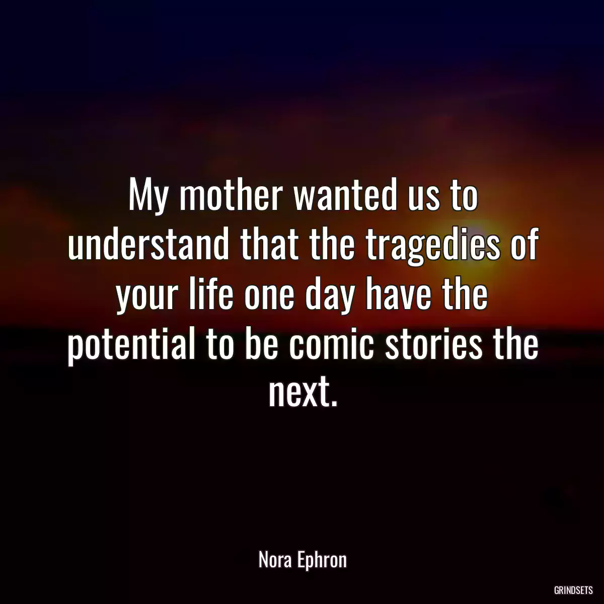 My mother wanted us to understand that the tragedies of your life one day have the potential to be comic stories the next.