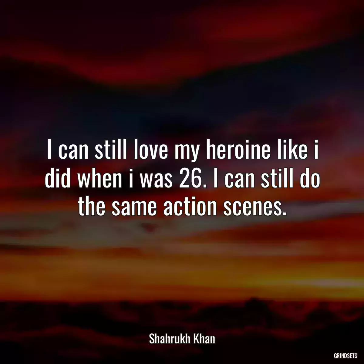 I can still love my heroine like i did when i was 26. I can still do the same action scenes.