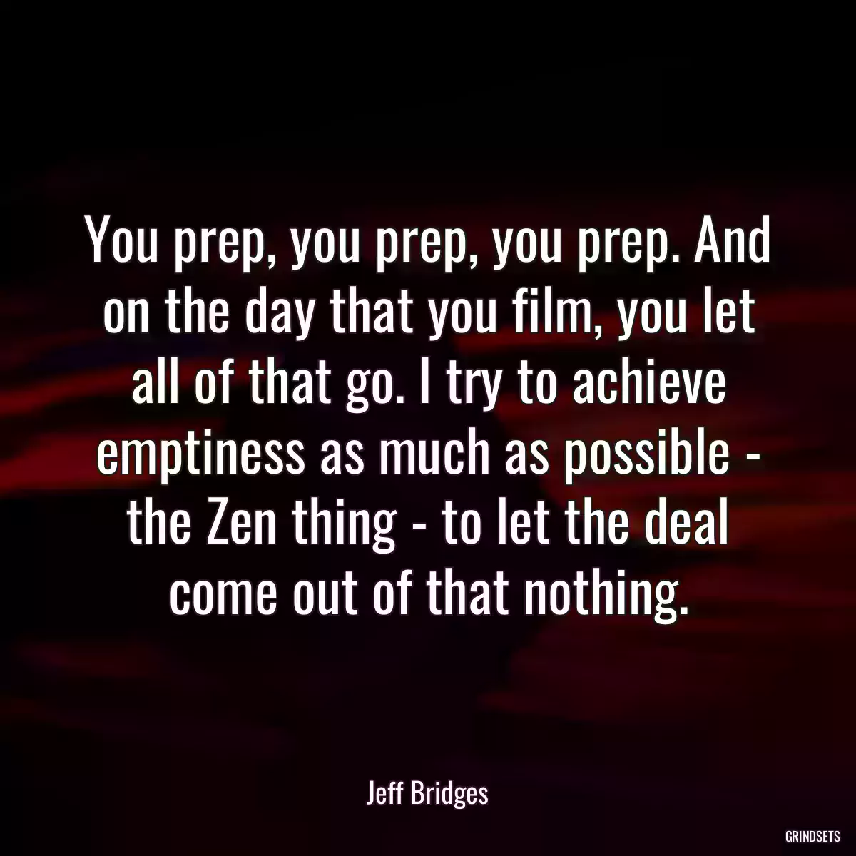 You prep, you prep, you prep. And on the day that you film, you let all of that go. I try to achieve emptiness as much as possible - the Zen thing - to let the deal come out of that nothing.